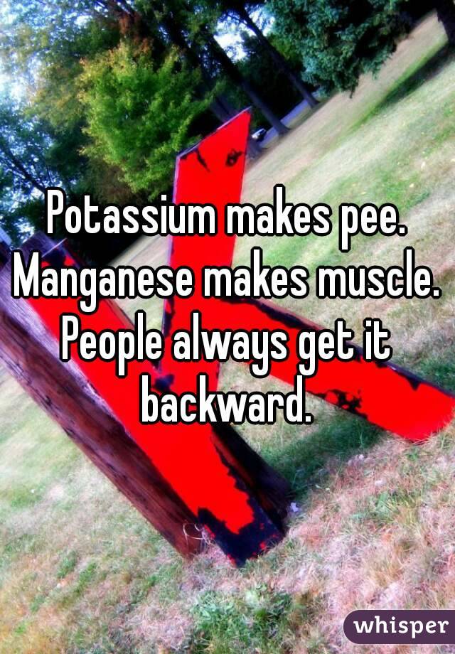 Potassium makes pee.
Manganese makes muscle.
People always get it backward. 
