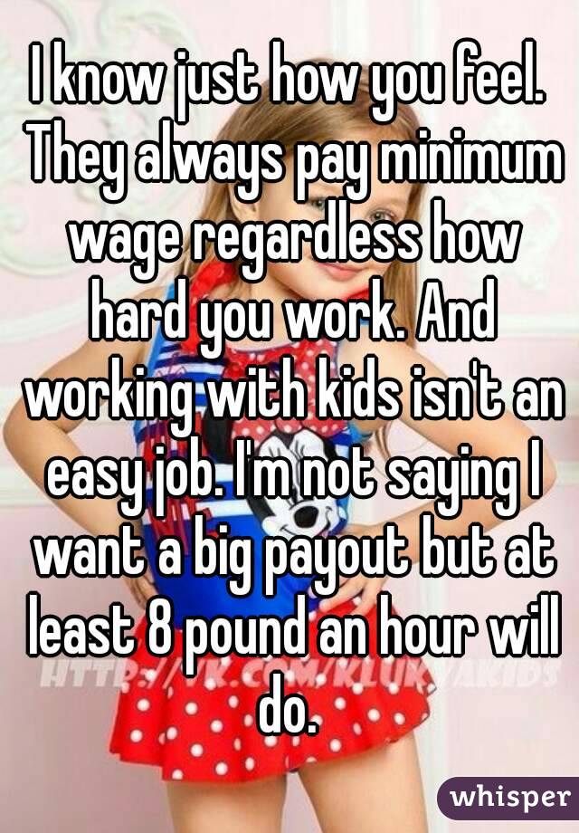 I know just how you feel. They always pay minimum wage regardless how hard you work. And working with kids isn't an easy job. I'm not saying I want a big payout but at least 8 pound an hour will do. 