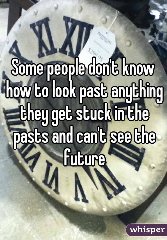 Some people don't know how to look past anything they get stuck in the pasts and can't see the future