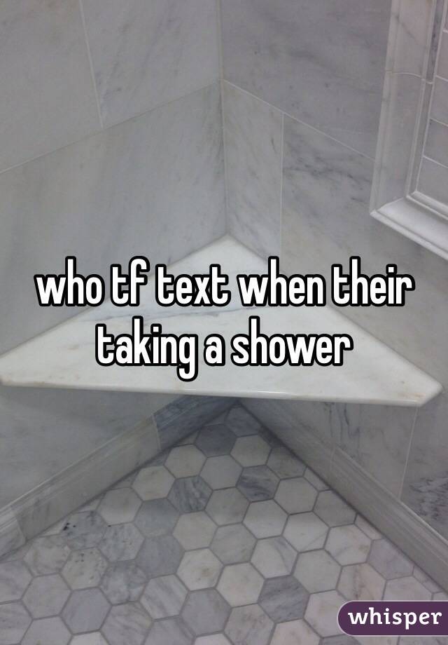 who tf text when their taking a shower 