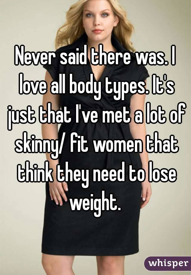 Never said there was. I love all body types. It's just that I've met a lot of skinny/ fit women that think they need to lose weight. 