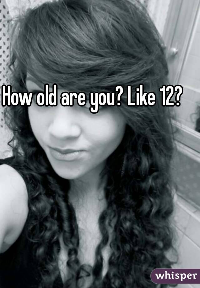 How old are you? Like 12?