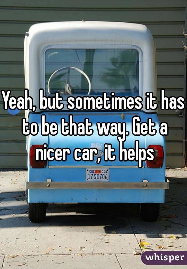 Yeah, but sometimes it has to be that way. Get a nicer car, it helps
