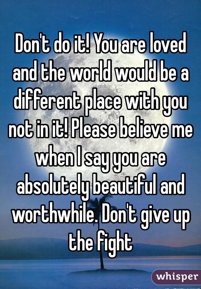 Don't do it! You are loved and the world would be a different place with you not in it! Please believe me when I say you are absolutely beautiful and worthwhile. Don't give up the fight 