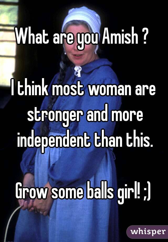 What are you Amish ? 

I think most woman are stronger and more independent than this.

Grow some balls girl! ;)