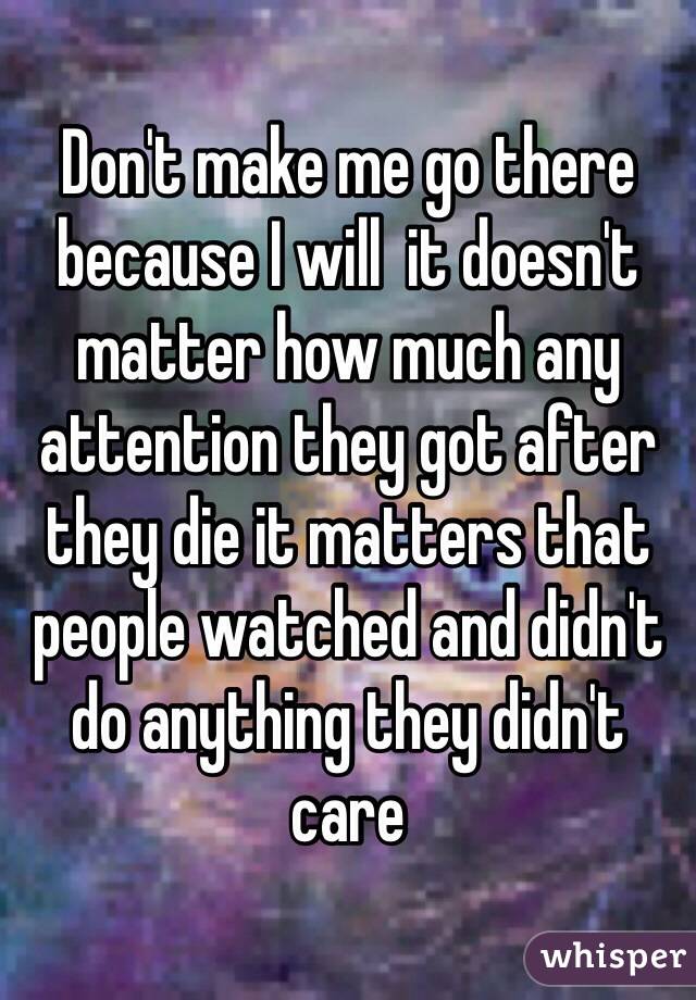 Don't make me go there because I will  it doesn't matter how much any attention they got after they die it matters that people watched and didn't do anything they didn't care 