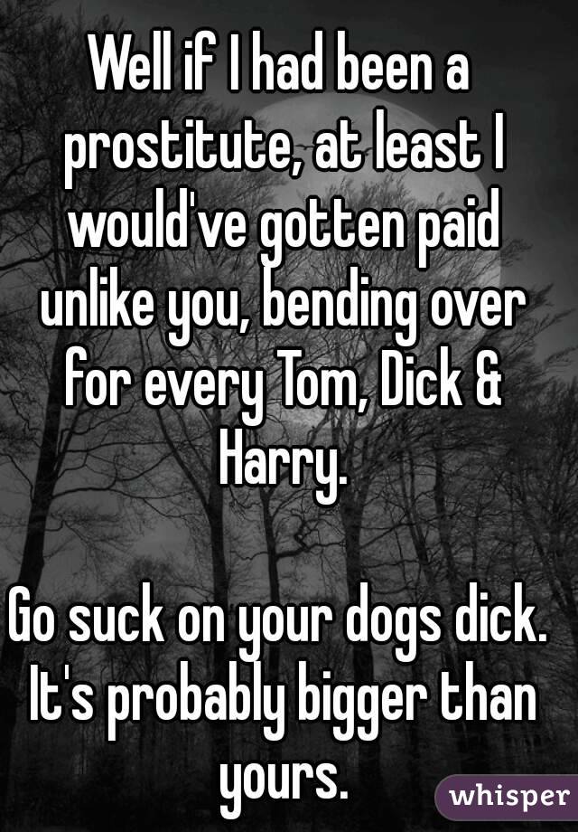 Well if I had been a prostitute, at least I would've gotten paid unlike you, bending over for every Tom, Dick & Harry.

Go suck on your dogs dick. It's probably bigger than yours.