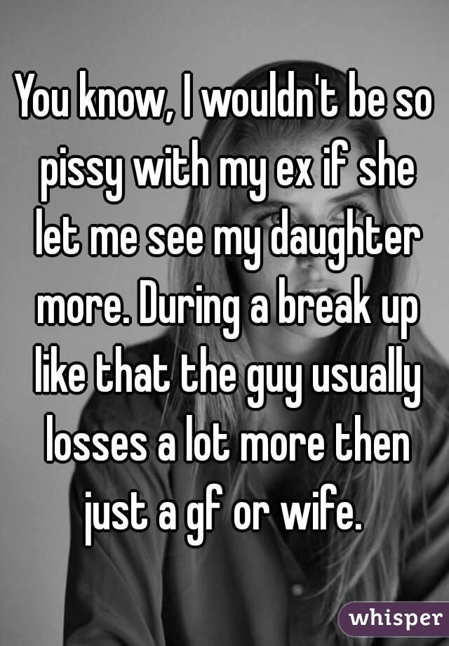 You know, I wouldn't be so pissy with my ex if she let me see my daughter more. During a break up like that the guy usually losses a lot more then just a gf or wife. 
