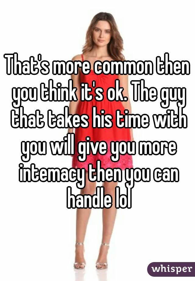 That's more common then you think it's ok. The guy that takes his time with you will give you more intemacy then you can handle lol