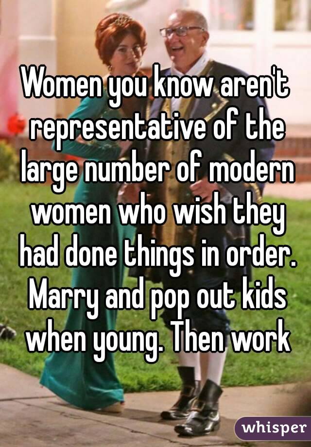 Women you know aren't representative of the large number of modern women who wish they had done things in order. Marry and pop out kids when young. Then work