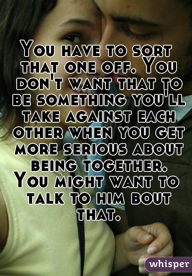 You have to sort that one off. You don't want that to be something you'll take against each other when you get more serious about being together.
You might want to talk to him bout that.