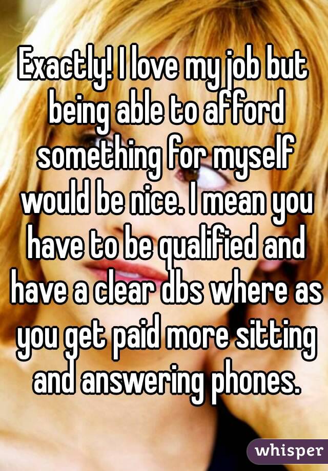 Exactly! I love my job but being able to afford something for myself would be nice. I mean you have to be qualified and have a clear dbs where as you get paid more sitting and answering phones.