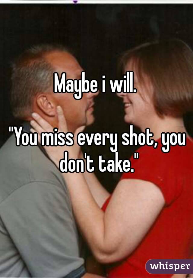 Maybe i will. 

"You miss every shot, you don't take."