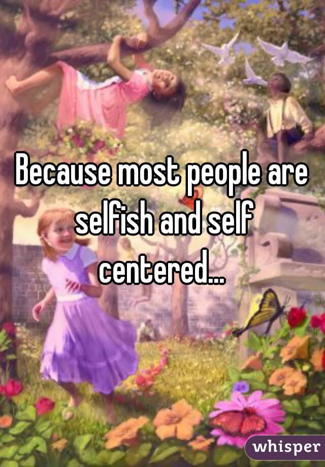 Because most people are selfish and self centered... 