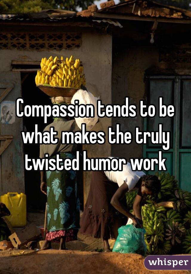 Compassion tends to be what makes the truly twisted humor work