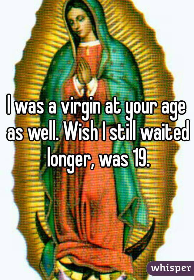 I was a virgin at your age as well. Wish I still waited longer, was 19.