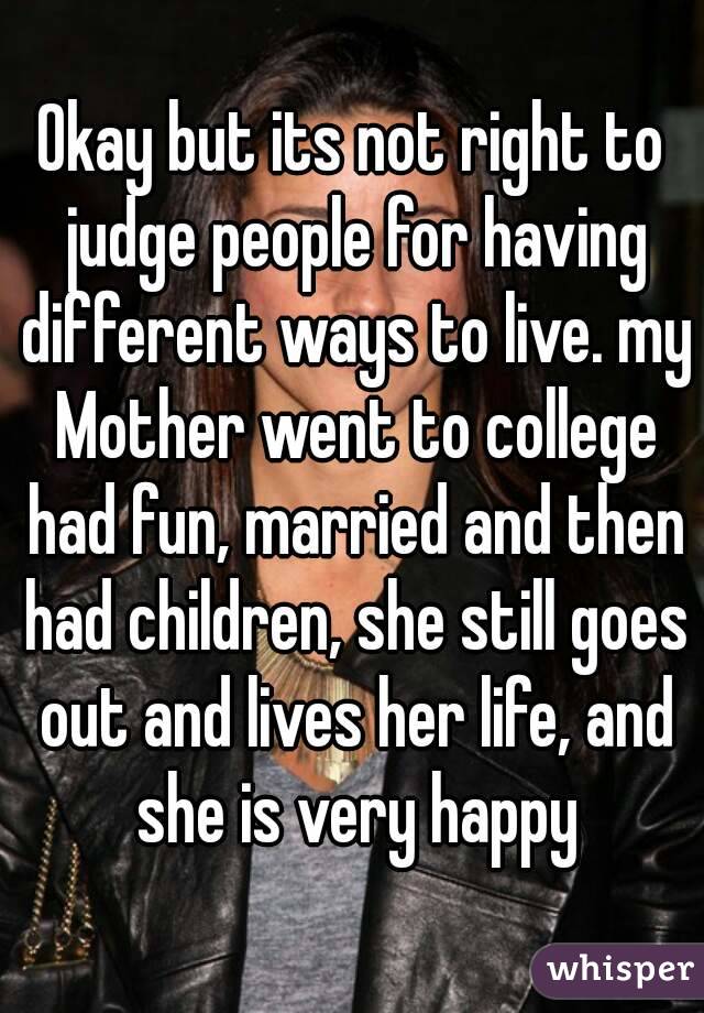 Okay but its not right to judge people for having different ways to live. my Mother went to college had fun, married and then had children, she still goes out and lives her life, and she is very happy