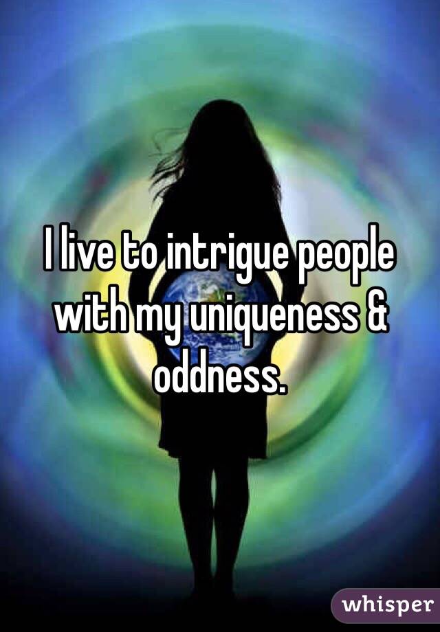 I live to intrigue people with my uniqueness & oddness.