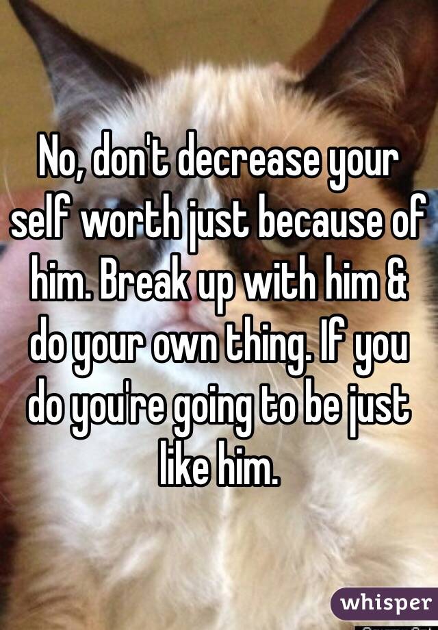 No, don't decrease your self worth just because of him. Break up with him & do your own thing. If you do you're going to be just like him.