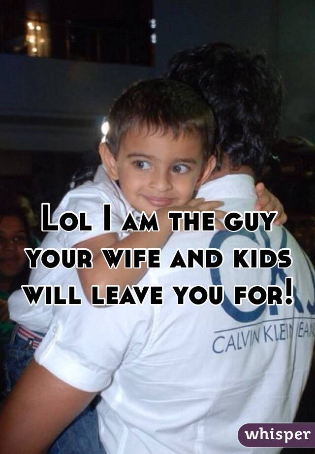 Lol I am the guy your wife and kids will leave you for! 