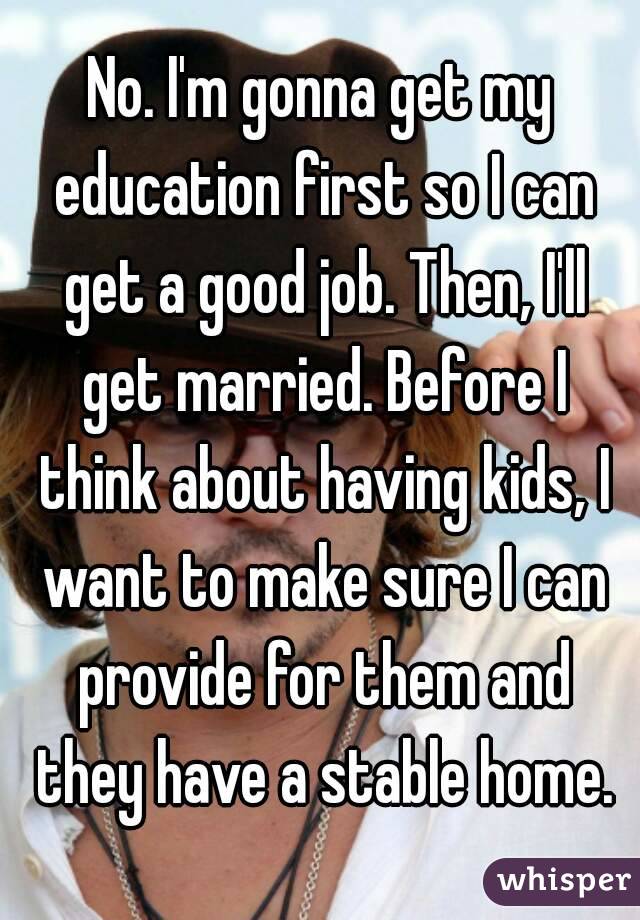 No. I'm gonna get my education first so I can get a good job. Then, I'll get married. Before I think about having kids, I want to make sure I can provide for them and they have a stable home.