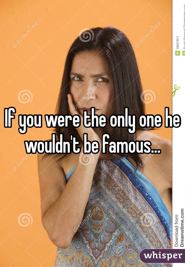 If you were the only one he wouldn't be famous...