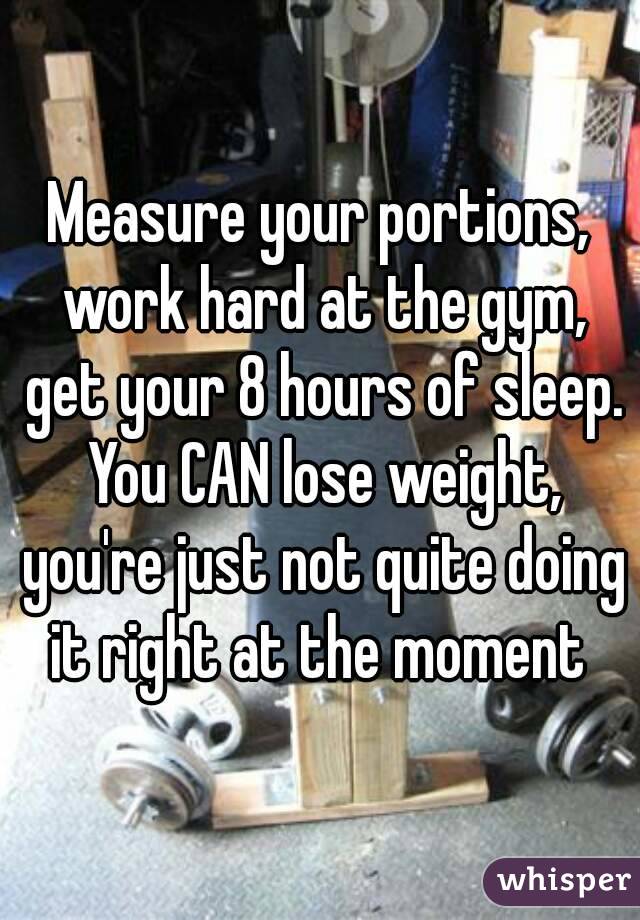 Measure your portions, work hard at the gym, get your 8 hours of sleep. You CAN lose weight, you're just not quite doing it right at the moment 