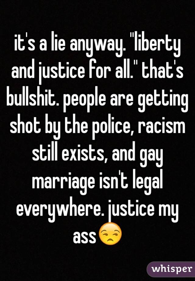 it's a lie anyway. "liberty and justice for all." that's bullshit. people are getting shot by the police, racism still exists, and gay marriage isn't legal everywhere. justice my ass😒