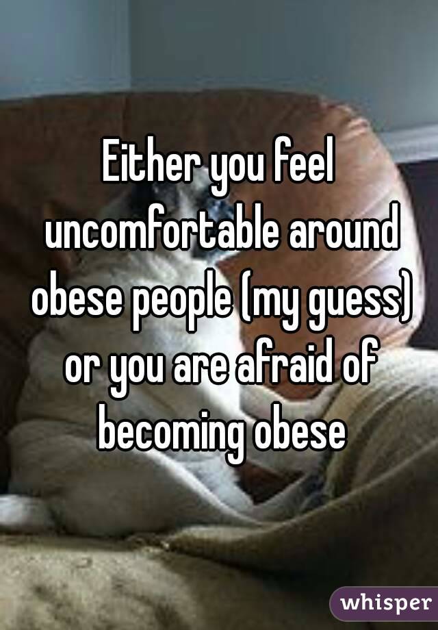 Either you feel uncomfortable around obese people (my guess) or you are afraid of becoming obese