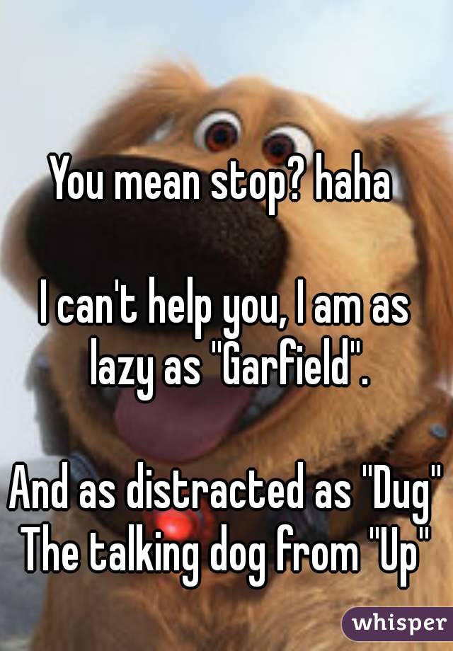 You mean stop? haha 

I can't help you, I am as lazy as ''Garfield''.

And as distracted as ''Dug''
The talking dog from ''Up''
