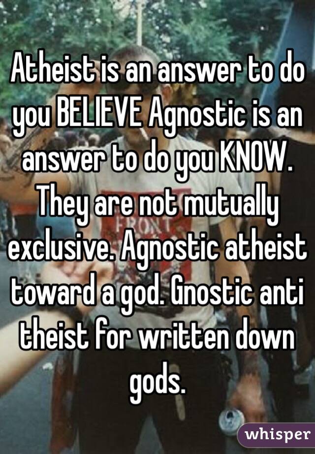 Atheist is an answer to do you BELIEVE Agnostic is an answer to do you KNOW. They are not mutually exclusive. Agnostic atheist toward a god. Gnostic anti theist for written down gods.
