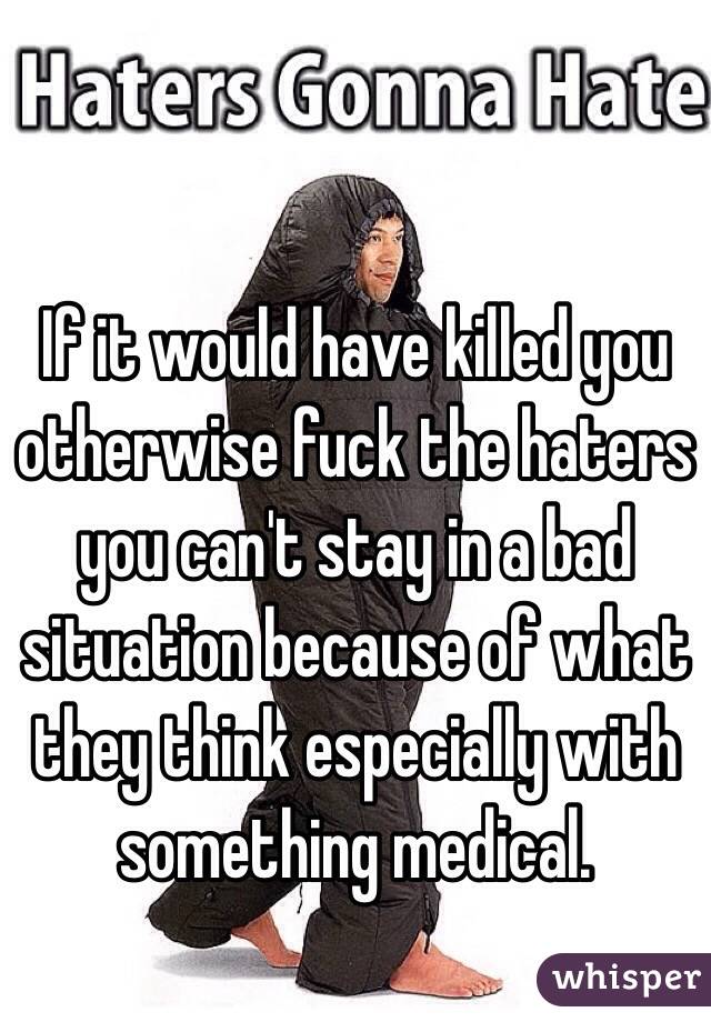 If it would have killed you otherwise fuck the haters you can't stay in a bad situation because of what they think especially with something medical. 