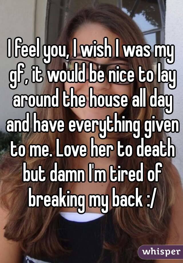 I feel you, I wish I was my gf, it would be nice to lay around the house all day and have everything given to me. Love her to death but damn I'm tired of breaking my back :/