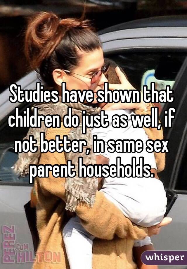 Studies have shown that children do just as well, if not better, in same sex parent households.