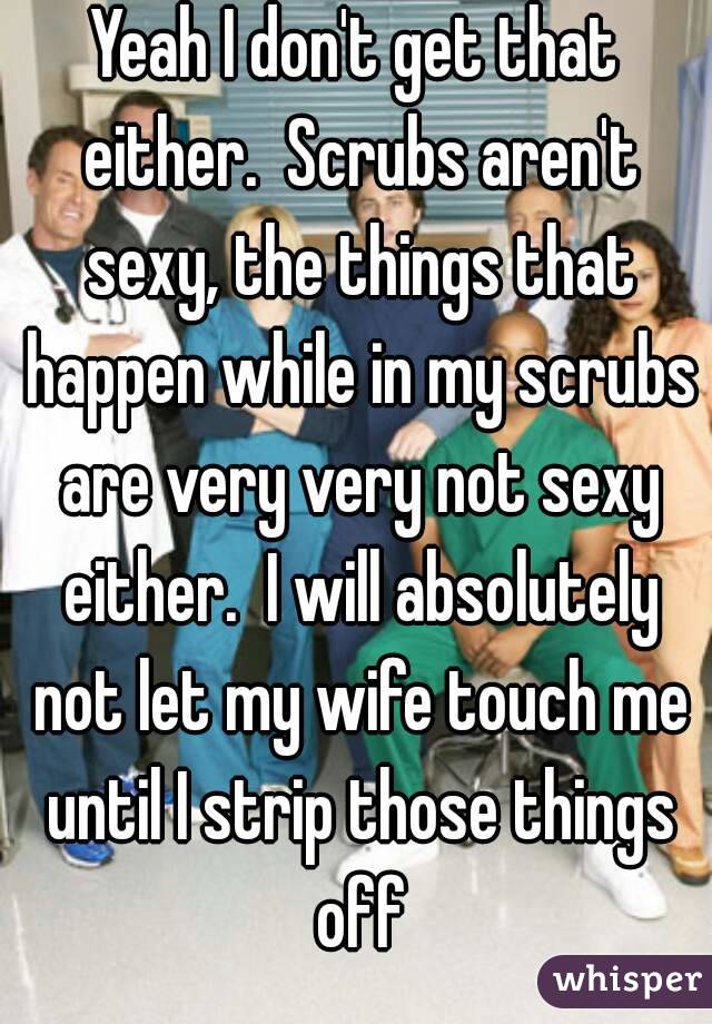 Yeah I don't get that either.  Scrubs aren't sexy, the things that happen while in my scrubs are very very not sexy either.  I will absolutely not let my wife touch me until I strip those things off