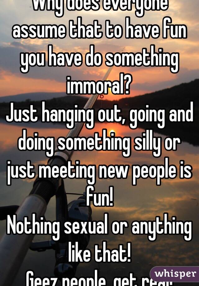 Why does everyone assume that to have fun you have do something immoral?
Just hanging out, going and doing something silly or just meeting new people is fun!
Nothing sexual or anything like that!
Geez people, get real!