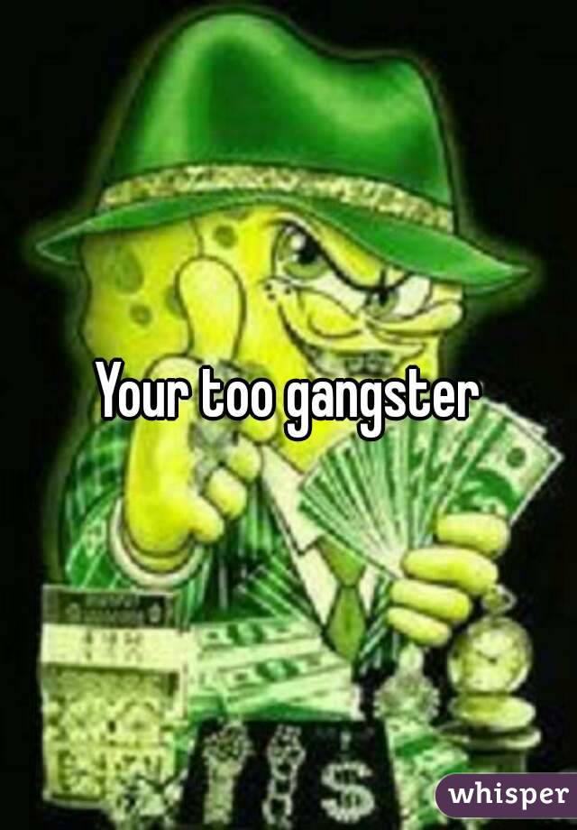 Your too gangster