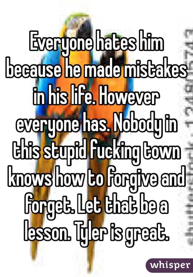 Everyone hates him because he made mistakes in his life. However everyone has. Nobody in this stupid fucking town knows how to forgive and forget. Let that be a lesson. Tyler is great. 