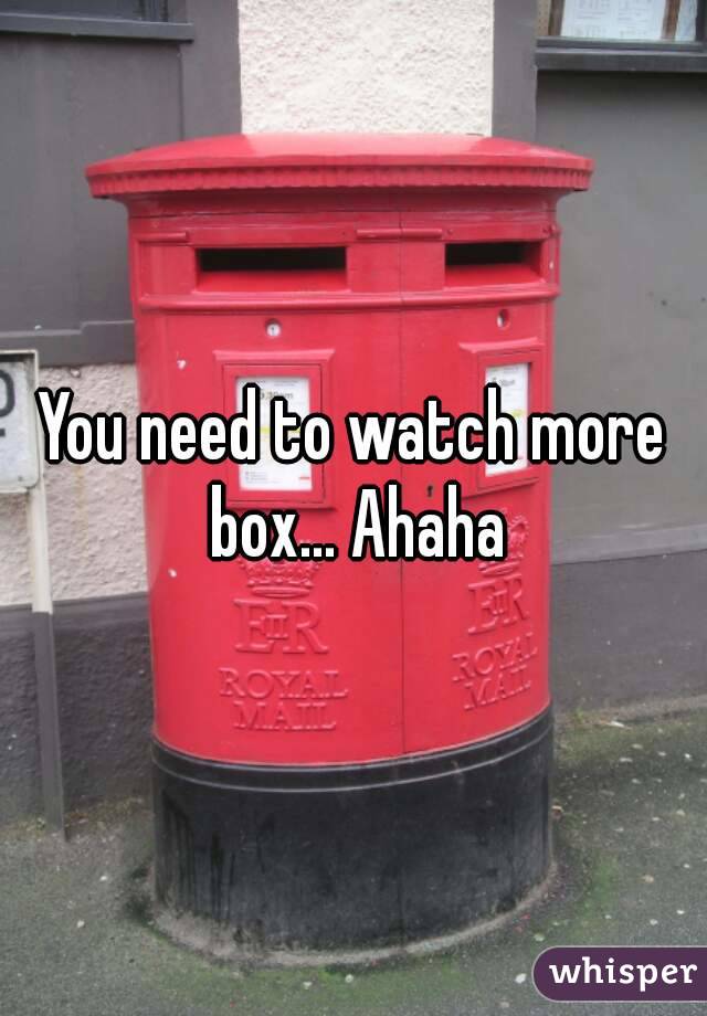 You need to watch more box... Ahaha