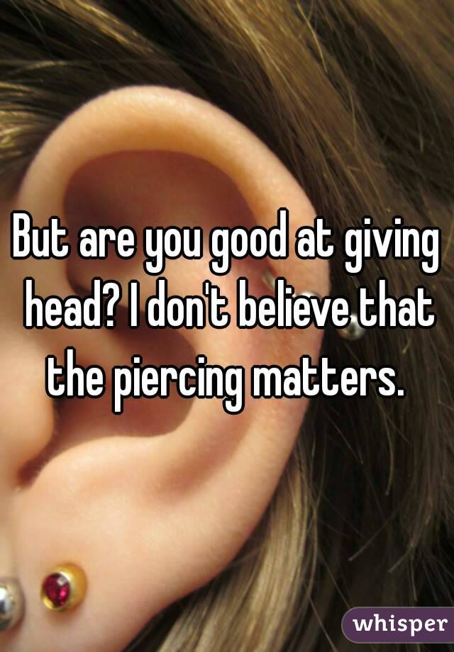 But are you good at giving head? I don't believe that the piercing matters. 