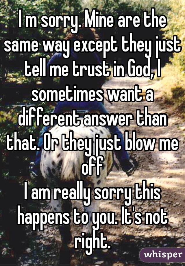 I m sorry. Mine are the same way except they just tell me trust in God, I sometimes want a different answer than that. Or they just blow me off
I am really sorry this happens to you. It's not right. 