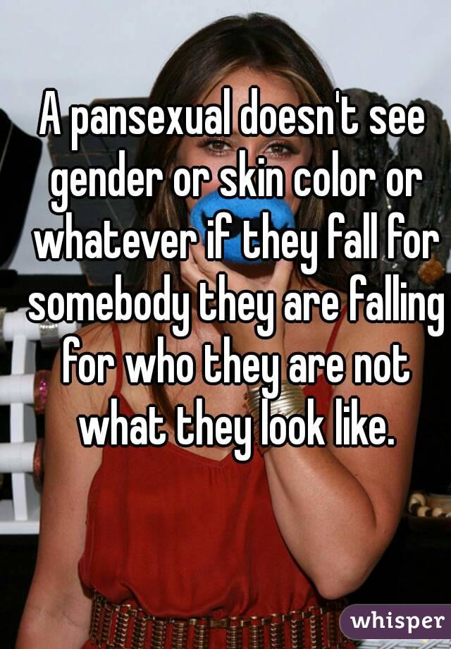 A pansexual doesn't see gender or skin color or whatever if they fall for somebody they are falling for who they are not what they look like.