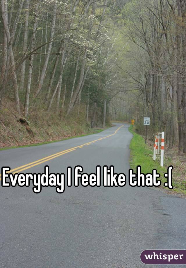 Everyday I feel like that :(