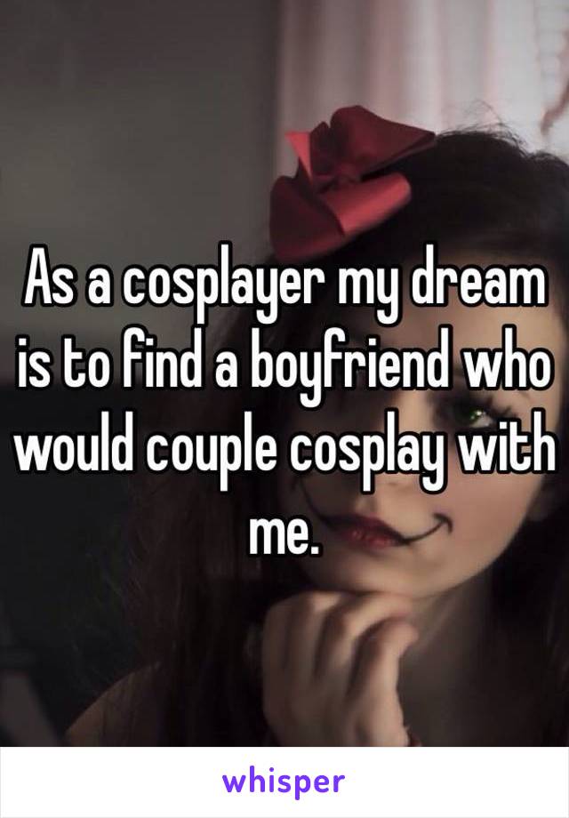 As a cosplayer my dream is to find a boyfriend who would couple cosplay with me. 