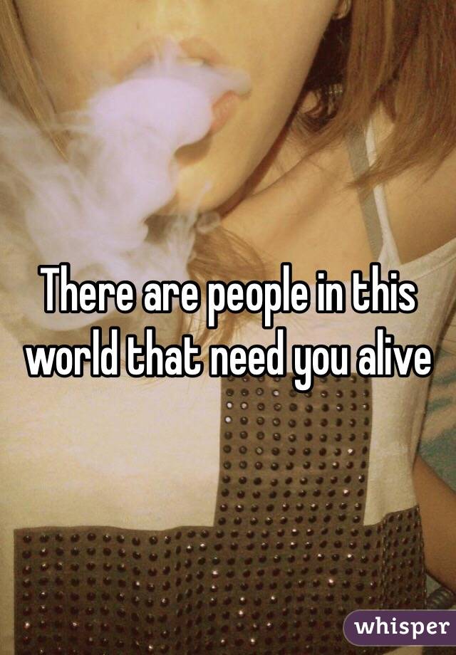 There are people in this world that need you alive