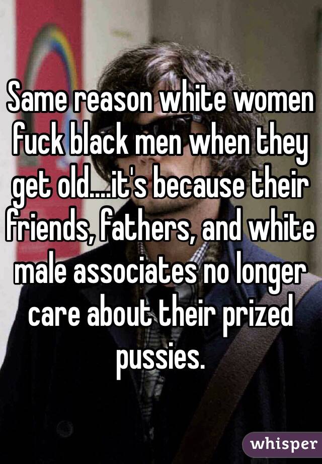 Same reason white women fuck black men when they get old....it's because their friends, fathers, and white male associates no longer care about their prized pussies.
