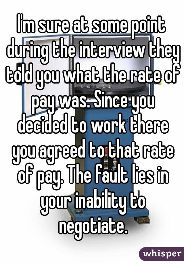 I'm sure at some point during the interview they told you what the rate of pay was. Since you decided to work there you agreed to that rate of pay. The fault lies in your inability to negotiate.