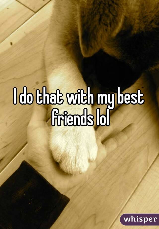 I do that with my best friends lol
