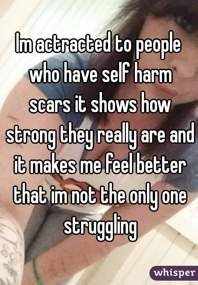 Im actracted to people who have self harm scars it shows how strong they really are and it makes me feel better that im not the only one struggling