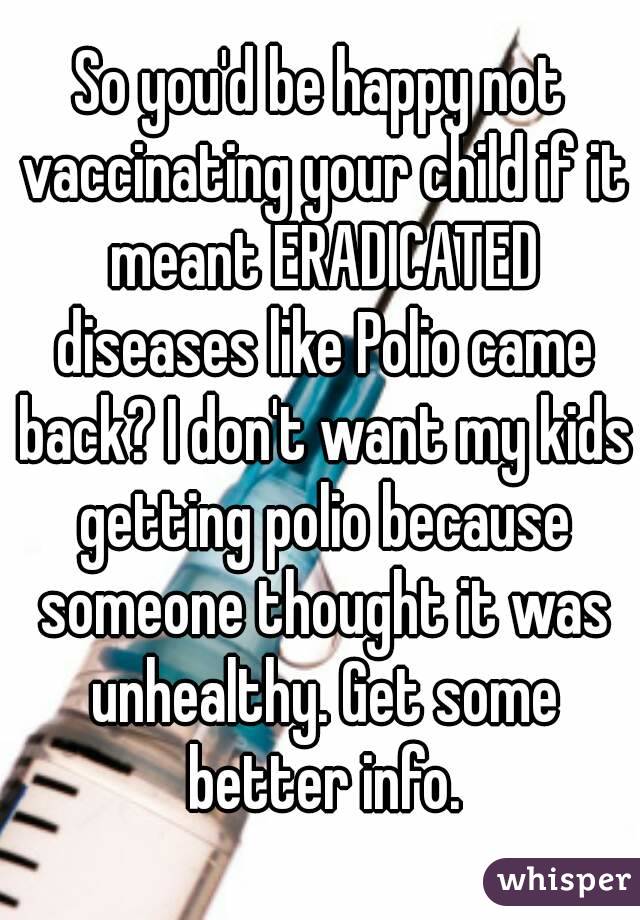 So you'd be happy not vaccinating your child if it meant ERADICATED diseases like Polio came back? I don't want my kids getting polio because someone thought it was unhealthy. Get some better info.